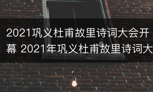 2021巩义杜甫故里诗词大会开幕 2021年巩义杜甫故里诗词大会