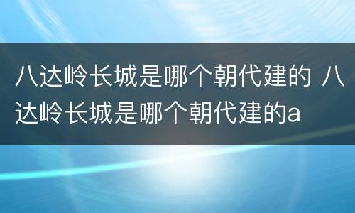 八达岭长城是哪个朝代建的 八达岭长城是哪个朝代建的a