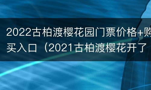 2022古柏渡樱花园门票价格+购买入口（2021古柏渡樱花开了吗?）