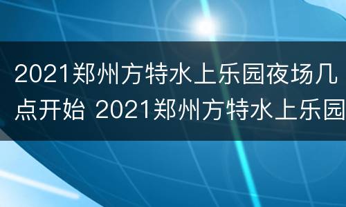 2021郑州方特水上乐园夜场几点开始 2021郑州方特水上乐园几月份营业