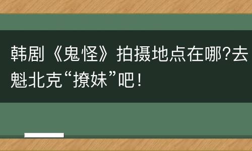 韩剧《鬼怪》拍摄地点在哪?去魁北克“撩妹”吧！