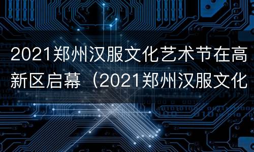 2021郑州汉服文化艺术节在高新区启幕（2021郑州汉服文化艺术节在高新区启幕吗）