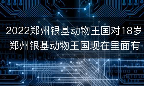 2022郑州银基动物王国对18岁 郑州银基动物王国现在里面有多少种类