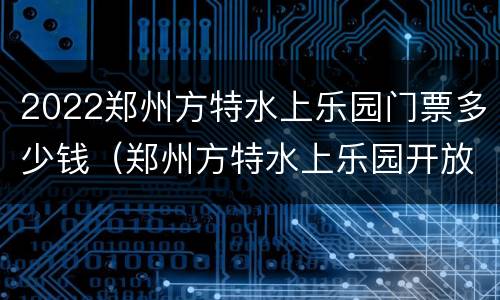 2022郑州方特水上乐园门票多少钱（郑州方特水上乐园开放时间）