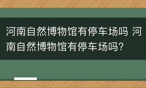 河南自然博物馆有停车场吗 河南自然博物馆有停车场吗?