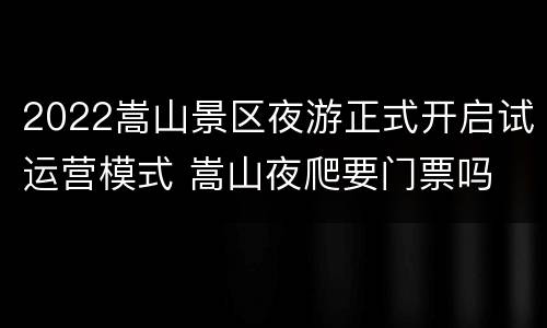 2022嵩山景区夜游正式开启试运营模式 嵩山夜爬要门票吗