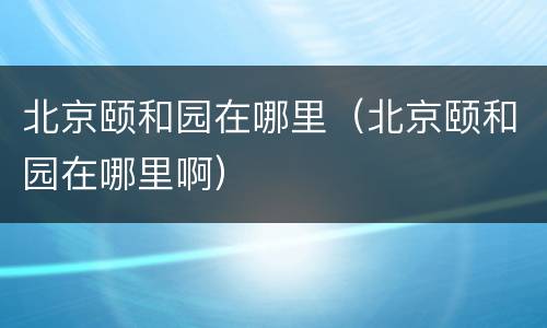 北京颐和园在哪里（北京颐和园在哪里啊）