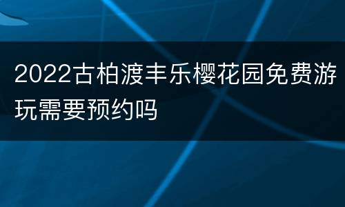 2022古柏渡丰乐樱花园免费游玩需要预约吗