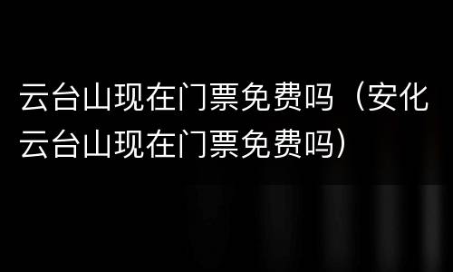 云台山现在门票免费吗（安化云台山现在门票免费吗）