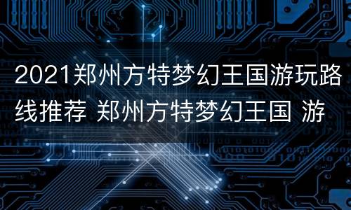 2021郑州方特梦幻王国游玩路线推荐 郑州方特梦幻王国 游玩攻略