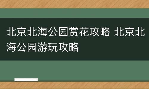 北京北海公园赏花攻略 北京北海公园游玩攻略