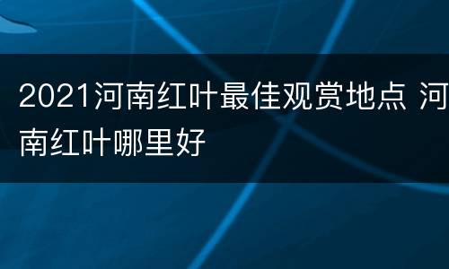 2021河南红叶最佳观赏地点 河南红叶哪里好