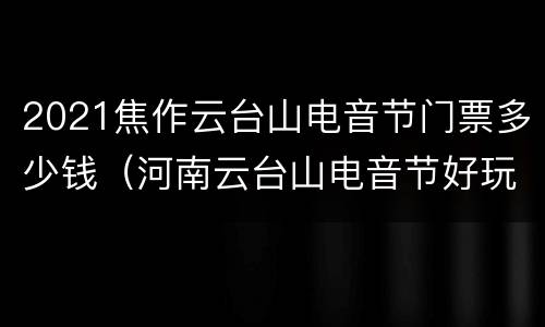 2021焦作云台山电音节门票多少钱（河南云台山电音节好玩吗?）