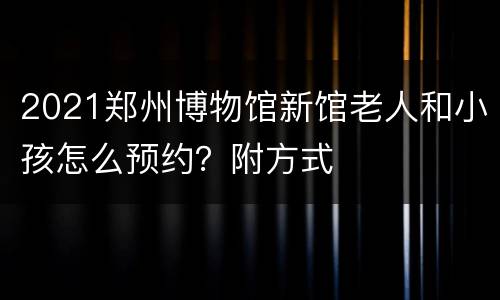 2021郑州博物馆新馆老人和小孩怎么预约？附方式