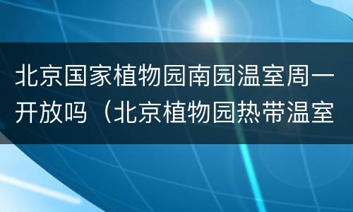 北京国家植物园南园温室周一开放吗（北京植物园热带温室开了吗）