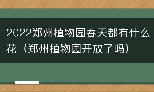 2022郑州植物园春天都有什么花（郑州植物园开放了吗）