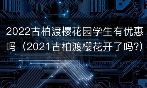 2022古柏渡樱花园学生有优惠吗（2021古柏渡樱花开了吗?）