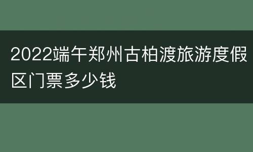 2022端午郑州古柏渡旅游度假区门票多少钱