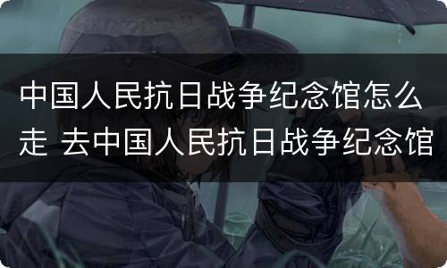 中国人民抗日战争纪念馆怎么走 去中国人民抗日战争纪念馆怎么走