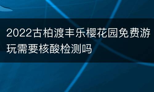 2022古柏渡丰乐樱花园免费游玩需要核酸检测吗