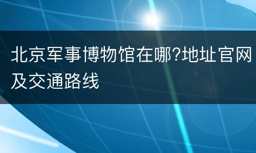 北京军事博物馆在哪?地址官网及交通路线