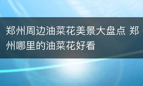 郑州周边油菜花美景大盘点 郑州哪里的油菜花好看