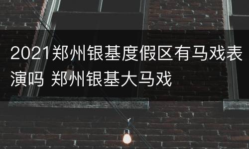 2021郑州银基度假区有马戏表演吗 郑州银基大马戏