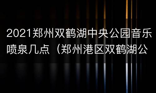 2021郑州双鹤湖中央公园音乐喷泉几点（郑州港区双鹤湖公园音乐喷泉）