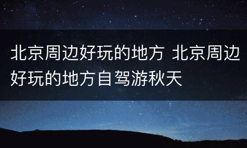 北京周边好玩的地方 北京周边好玩的地方自驾游秋天