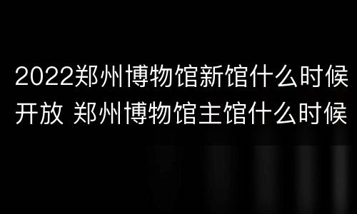 2022郑州博物馆新馆什么时候开放 郑州博物馆主馆什么时候开放