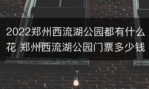 2022郑州西流湖公园都有什么花 郑州西流湖公园门票多少钱