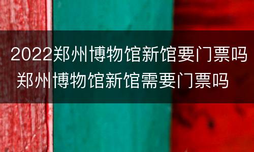 2022郑州博物馆新馆要门票吗 郑州博物馆新馆需要门票吗