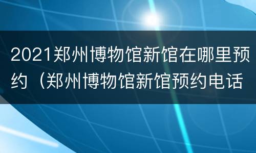 2021郑州博物馆新馆在哪里预约（郑州博物馆新馆预约电话）