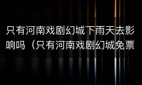 只有河南戏剧幻城下雨天去影响吗（只有河南戏剧幻城免票政策）