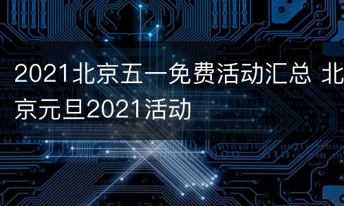 2021北京五一免费活动汇总 北京元旦2021活动