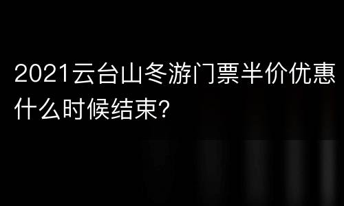 2021云台山冬游门票半价优惠什么时候结束？