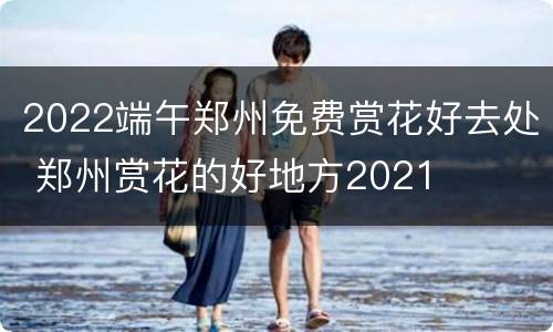 2022端午郑州免费赏花好去处 郑州赏花的好地方2021