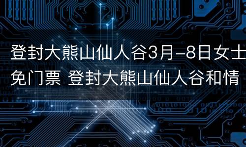 登封大熊山仙人谷3月-8日女士免门票 登封大熊山仙人谷和情人谷是一个地方吗