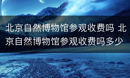 北京自然博物馆参观收费吗 北京自然博物馆参观收费吗多少钱