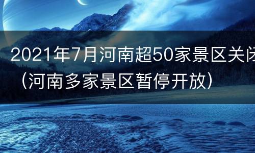 2021年7月河南超50家景区关闭（河南多家景区暂停开放）