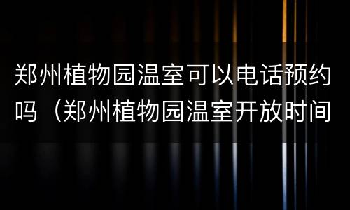 郑州植物园温室可以电话预约吗（郑州植物园温室开放时间）