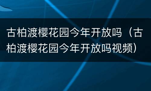 古柏渡樱花园今年开放吗（古柏渡樱花园今年开放吗视频）