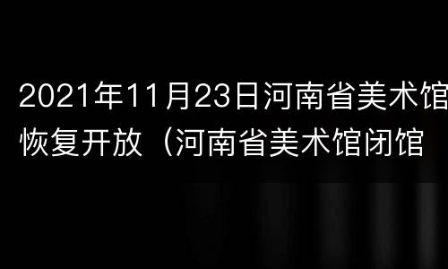 2021年11月23日河南省美术馆恢复开放（河南省美术馆闭馆时间）