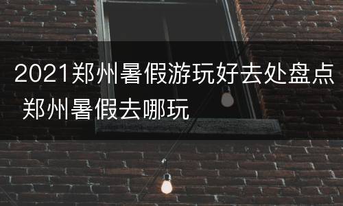 2021郑州暑假游玩好去处盘点 郑州暑假去哪玩