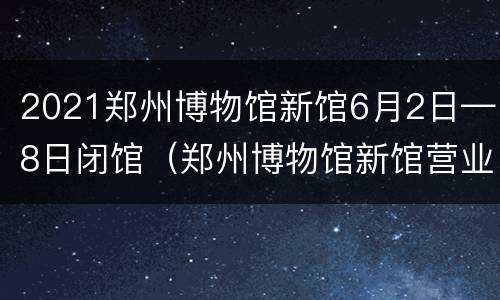 2021郑州博物馆新馆6月2日—8日闭馆（郑州博物馆新馆营业时间）