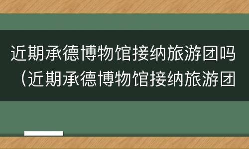 近期承德博物馆接纳旅游团吗（近期承德博物馆接纳旅游团吗知乎）