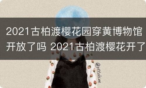 2021古柏渡樱花园穿黄博物馆开放了吗 2021古柏渡樱花开了吗?