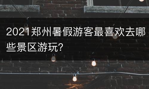 2021郑州暑假游客最喜欢去哪些景区游玩？