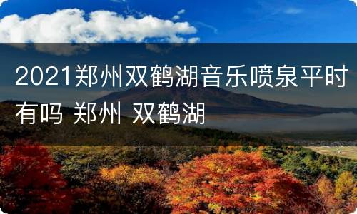 2021郑州双鹤湖音乐喷泉平时有吗 郑州 双鹤湖