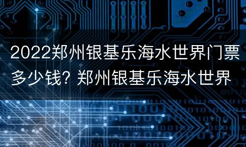 2022郑州银基乐海水世界门票多少钱? 郑州银基乐海水世界开放时间